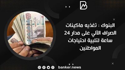  البنوك : تغذيه ماكينات الصراف الآلي على مدار 24 ساعة لتلبية احتياجات المواطنين