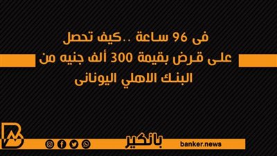 فى 96 ساعة ..كيف تحصل على قرض بقيمة 300 ألف جنيه من البنك الاهلي اليونانى