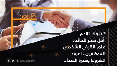 7 بنوك تقدم أقل سعر للفائدة على القرض الشخصي للموظفين.. الشروط وفترة السداد