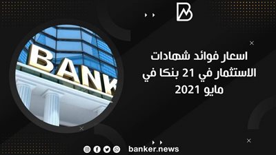 اسعار فوائد شهادات الاستثمار في 21 بنكا في مايو 2021