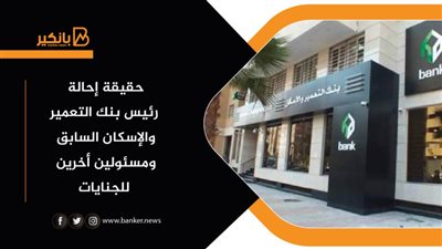 حقيقة إحالة رئيس بنك التعمير والإسكان السابق ومسئولين أخرين للجنايات