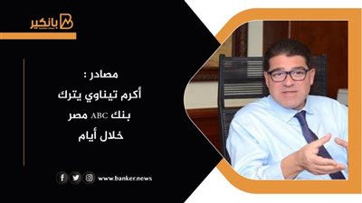 مصادر : أكرم تيناوي يترك بنك ABC مصر  خلال أيام