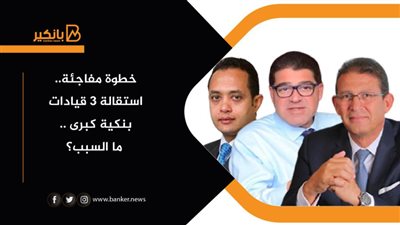 خطوة مفاجئة.. استقالة 3 قيادات بنكية كبرى .. ما السبب؟