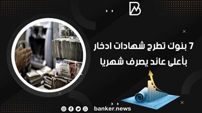 7 بنوك تطرح شهادات ادخار بأعلى عائد يصرف شهريا