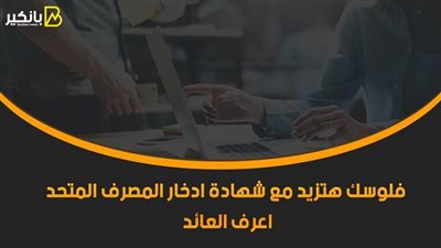 فلوسك هتزيد مع شهادة ادخار المصرف المتحد 2021.. اعرف العائد