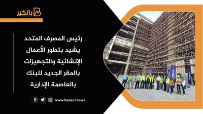 رئيس المصرف المتحد يشيد بتطور الأعمال الإنشائية والتجهيزات بالمقر الجديد للبنك بالعاصمة الإدارية
