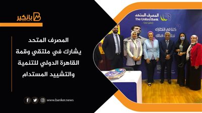 المصرف المتحد يشارك في ملتقي وقمة القاهرة الدولي للتنمية والتشييد المستدام