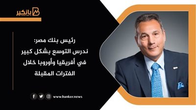 رئيس بنك مصر: ندرس التوسع بشكل كبير في أفريقيا وأوروبا خلال الفترات المقبلة