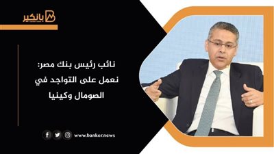 نائب رئيس بنك مصر: نعمل على التواجد في الصومال وكينيا