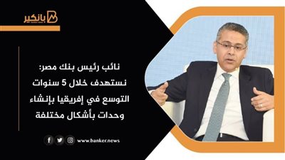 نائب رئيس بنك مصر: نستهدف خلال 5 سنوات التوسع في إفريقيا بإنشاء وحدات بأشكال مختلفة