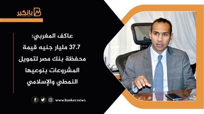 عاكف المغربي: 37.7 مليار جنيه قيمة محفظة بنك مصر لتمويل المشروعات بنوعيها النمطي والإسلامي