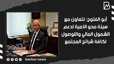 أبو الفتوح: نتعاون مع هيئة محو الأمية لدعم الشمول المالي واللوصول لكافة شرائح المجتمع