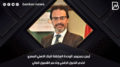أيمن جمجوم: الوحدة المتنقلة للبنك الأهلي المصري تخدم التحول الرقمي وتدعم الشمول المالي