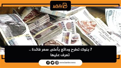 7 بنوك تطرح ودائع بأعلى سعر فائدة .. تعرف عليها