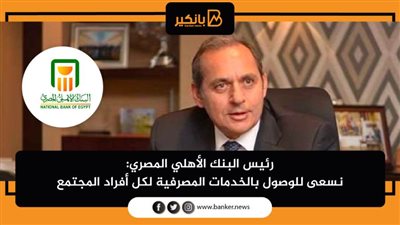 رئيس البنك الأهلي المصري: نسعى للوصول بالخدمات المصرفية لكل أفراد المجتمع