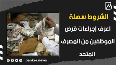 الشروط سهلة.. اعرف إجراءات قرض الموظفين من المصرف المتحد
