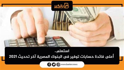 استعلم.. أعلى فائدة حسابات توفير فى البنوك المصرية آخر تحديث 2021 