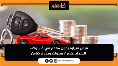 قرض سيارة بدون مقدم في 3 بنوك.. السداد على 7 سنوات وبدون ضامن