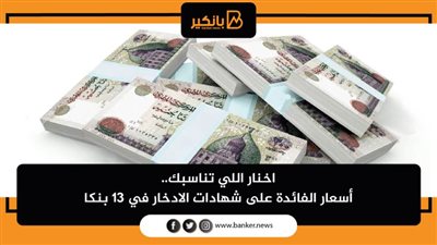 اخنار اللي تناسبك.. أسعار الفائدة على شهادات الادخار في 13 بنكا خلال يوليو 2021