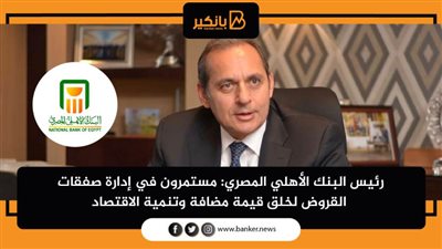 رئيس البنك الأهلي المصري: مستمرون في إدارة صفقات القروض لخلق قيمة مضافة وتنمية الاقتصاد