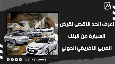 اعرف الحد الأقصى لقرض السيارة من البنك العربي الأفريقي الدولي