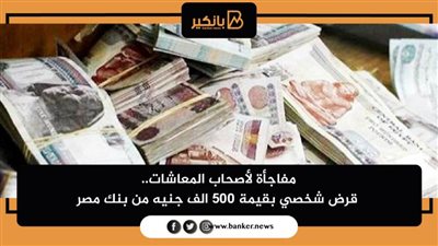 مفاجأة لأصحاب المعاشات.. قرض شخصي بقيمة ٥٠٠ الف جنيه من بنك مصر