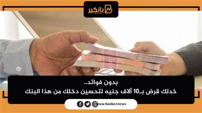 بدون فوائد.. خدلك قرض بـ10 آلاف جنيه لتحسين دخلك من هذا البنك
