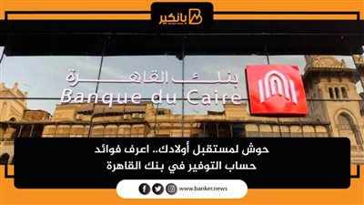 حوش لمستقبل أولادك.. اعرف فوائد حساب التوفير في بنك القاهرة