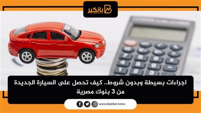 اجراءات بسيطة وبدون شروط.. كيف تحصل على السيارة الجديدة من 3 بنوك مصرية