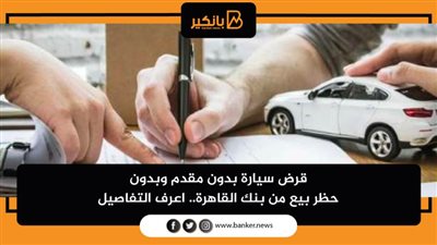 قرض سيارة بدون مقدم وبدون حظر بيع من بنك القاهرة.. اعرف التفاصيل