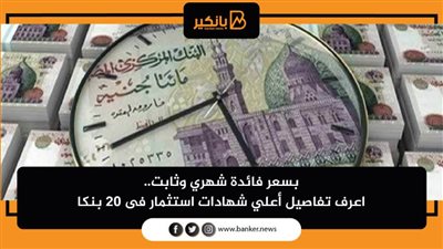 بسعر فائدة شهري وثابت.. اعرف تفاصيل أعلي شهادات استثمار فى 20 بنكا
