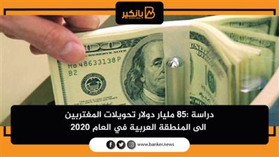 دراسة :85 مليار دولار تحويلات المغتربين الى المنطقة العربية في العام 2020