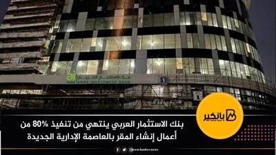  بنك الاستثمار العربي ينتهي من تنفيذ 80% من أعمال إنشاء المقر بالعاصمة الإدارية الجديدة