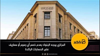 المركزي يوجه البنوك بعدم خصم أي رسوم أو مصاريف على الحسابات الراكدة