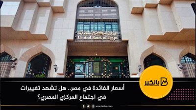 أسعار الفائدة في مصر.. هل تشهد تغييرات في اجتماع المركزي المصري؟