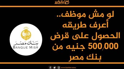 لو مش موظف.. أعرف طريقه الحصول على قرض 500.000 جنيه من بنك مصر