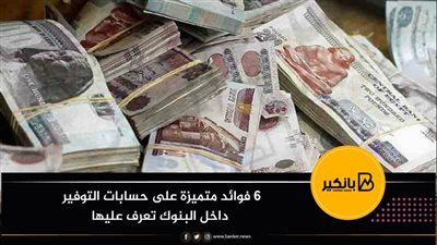 6 فوائد متميزة على حسابات التوفير داخل البنوك تعرف عليها 