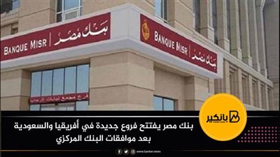  بنك مصر يفتتح فروع جديدة في أفريقيا والسعودية بعد موافقات البنك المركزي
