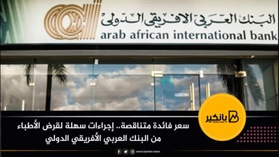 سعر فائدة متناقصة.. إجراءات سهلة لقرض الأطباء من البنك العربي الأفريقي الدولي