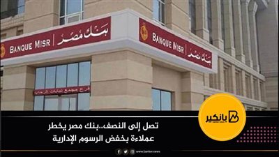 تصل إلى النصف..بنك مصر يخطر عملاءة بخفض الرسوم الإدارية