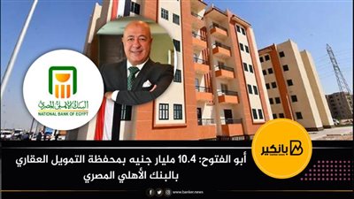 أبو الفتوح: 10.4 مليار جنيه بمحفظة التمويل العقاري بالبنك الأهلي المصري