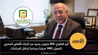 أبو الفتوح: 400 مليون جنيه من البنك الأهلي المصري لتمويل 1400 سيارة بمبادرة إحلال المركبات