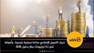 خبراء: التمويل الإسلامي صناعة مصرفية رئيسية.. وأصولها تصل لـ4 تريليونات دولار بحلول 2030