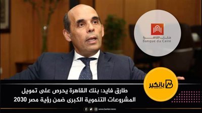 طارق فايد: بنك القاهرة يحرص على تمويل المشروعات التنموية الكبرى ضمن رؤية مصر 2030