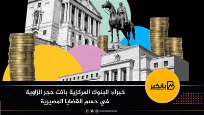 خبراء: البنوك المركزية باتت حجر الزاوية في حسم القضايا المصيرية