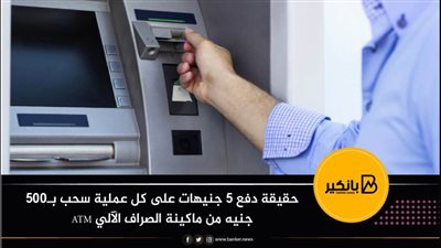 حقيقة دفع ٥ جنيهات على كل عملية سحب بـ٥٠٠ جنيه من ماكينة الصراف الآلي ATM