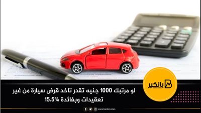 لو مرتبك 1000 جنيه تقدر تاخد قرض سيارة من غير تعقيدات وبفائدة 15.5%