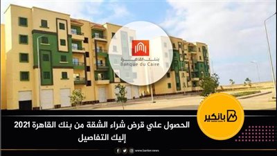 الحصول علي قرض شراء الشقة من بنك القاهرة 2021 إليك التفاصيل