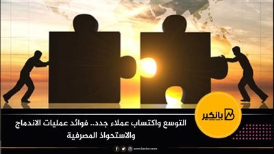 التوسع واكتساب عملاء جدد.. فوائد عمليات الاندماج والاستحواذ المصرفية