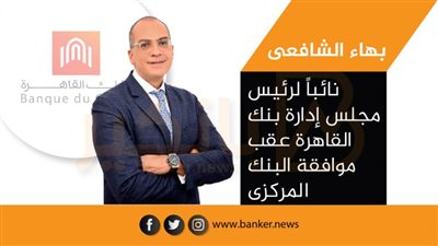 بهاء الشافعى نائباً لرئيس مجلس إدارة بنك القاهرة عقب موافقة البنك المركزى